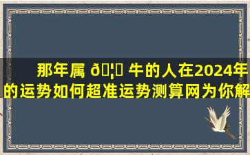 那年属 🦟 牛的人在2024年的运势如何超准运势测算网为你解答